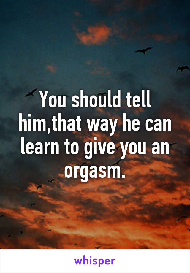 You should tell him,that way he can learn to give you an orgasm.