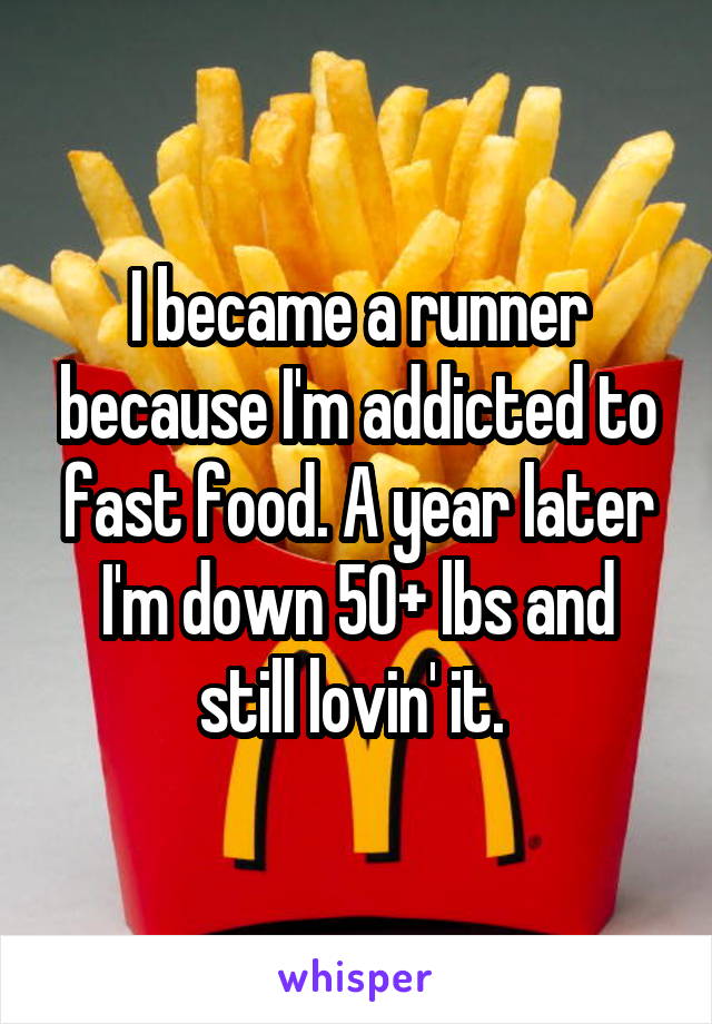 I became a runner because I'm addicted to fast food. A year later I'm down 50+ lbs and still lovin' it. 