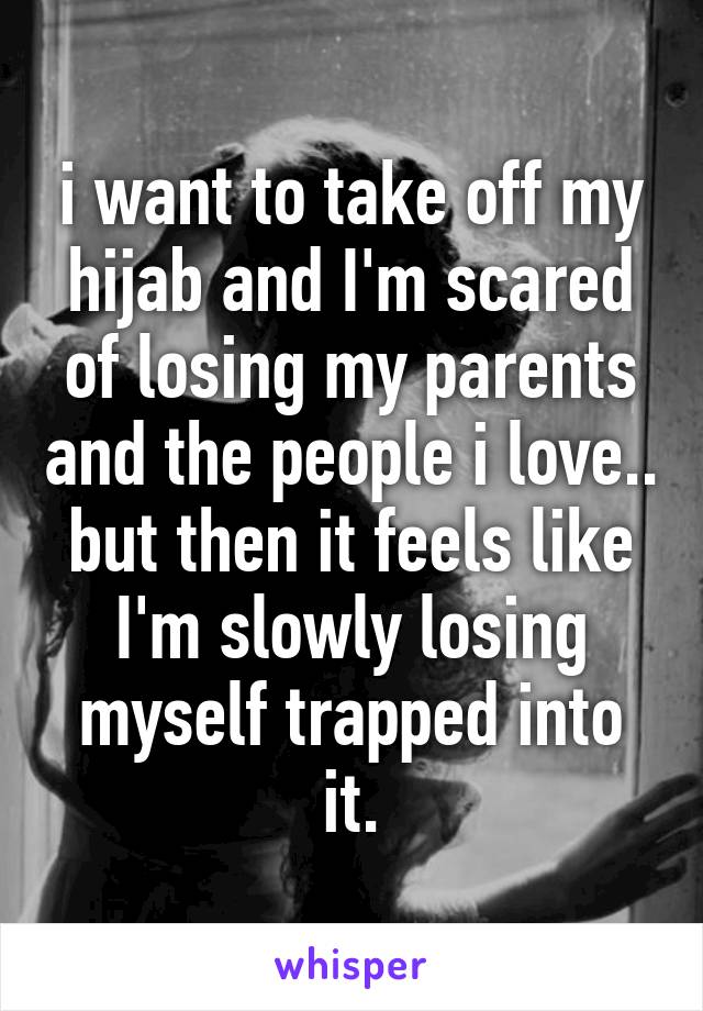 i want to take off my hijab and I'm scared of losing my parents and the people i love..
but then it feels like I'm slowly losing myself trapped into it.