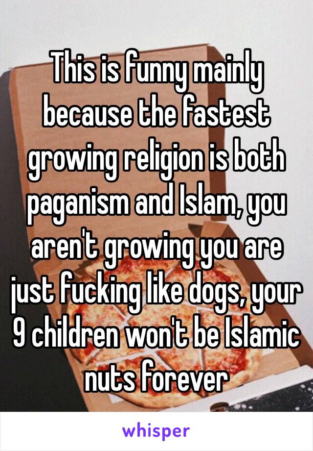This is funny mainly because the fastest growing religion is both paganism and Islam, you aren't growing you are just fucking like dogs, your 9 children won't be Islamic nuts forever