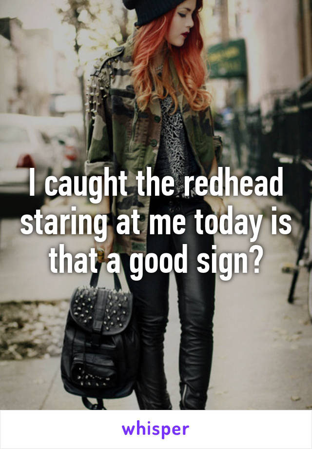 I caught the redhead staring at me today is that a good sign?