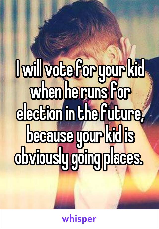 I will vote for your kid when he runs for election in the future, because your kid is obviously going places. 