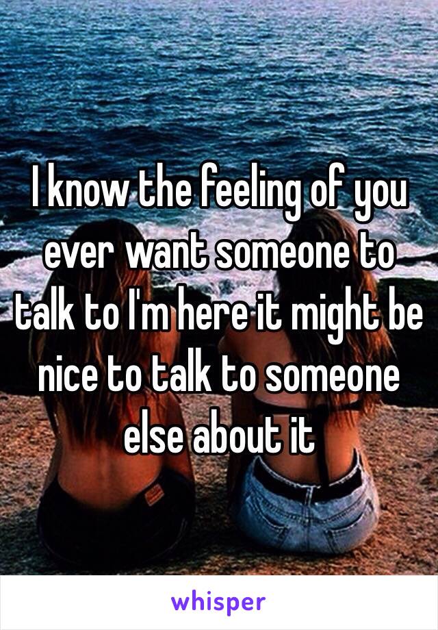 I know the feeling of you ever want someone to talk to I'm here it might be nice to talk to someone else about it 