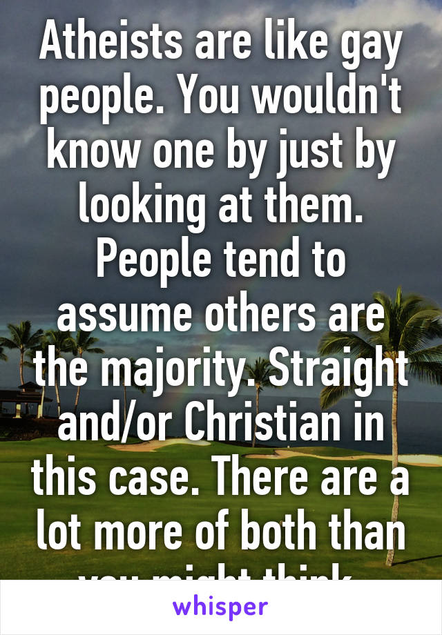 Atheists are like gay people. You wouldn't know one by just by looking at them. People tend to assume others are the majority. Straight and/or Christian in this case. There are a lot more of both than you might think.