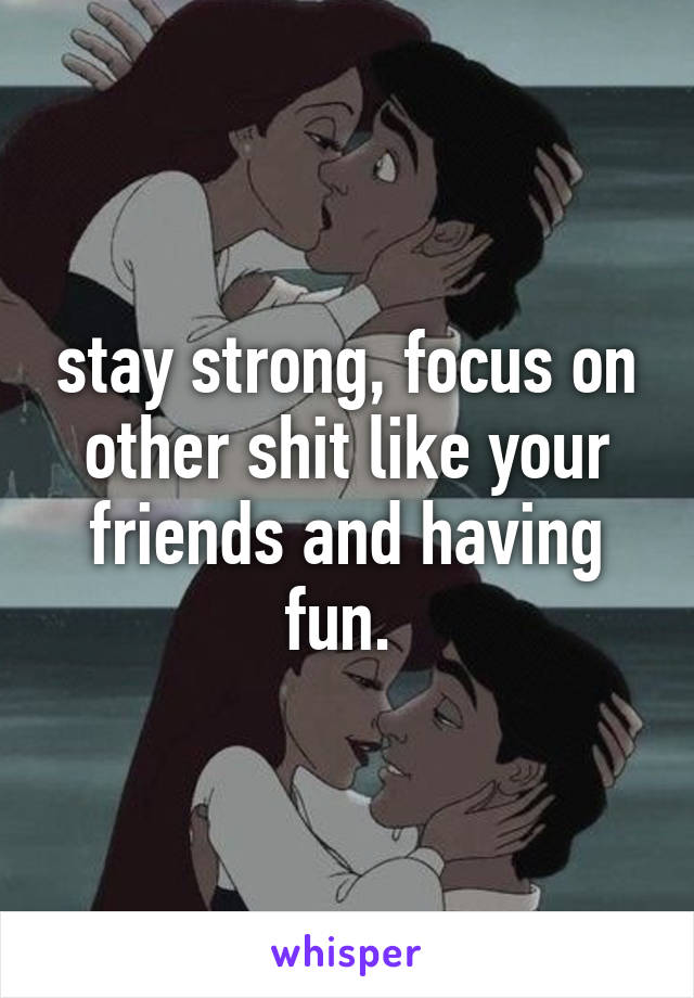 stay strong, focus on other shit like your friends and having fun. 