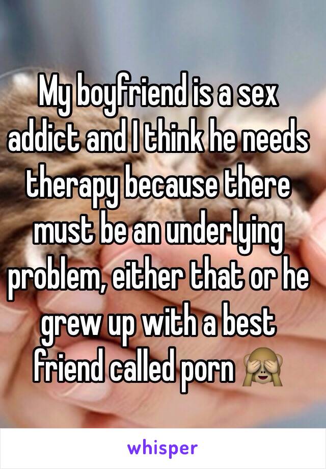 My boyfriend is a sex addict and I think he needs therapy because there must be an underlying problem, either that or he grew up with a best friend called porn 🙈