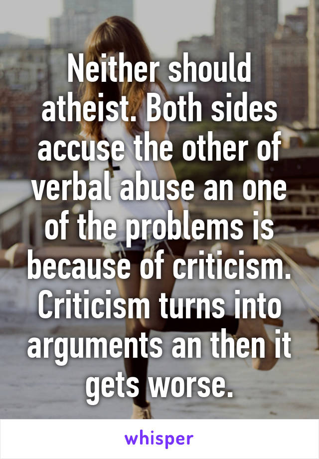 Neither should atheist. Both sides accuse the other of verbal abuse an one of the problems is because of criticism. Criticism turns into arguments an then it gets worse.