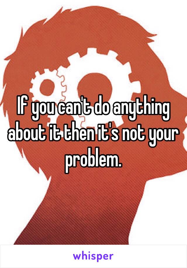 If you can't do anything about it then it's not your problem.