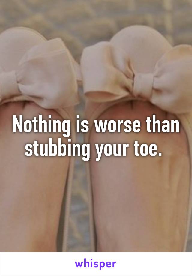 Nothing is worse than stubbing your toe. 