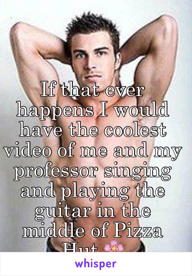 If that ever happens I would  have the coolest video of me and my professor singing and playing the guitar in the middle of Pizza Hut 🌸