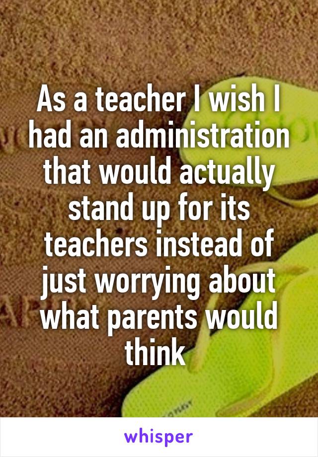 As a teacher I wish I had an administration that would actually stand up for its teachers instead of just worrying about what parents would think 