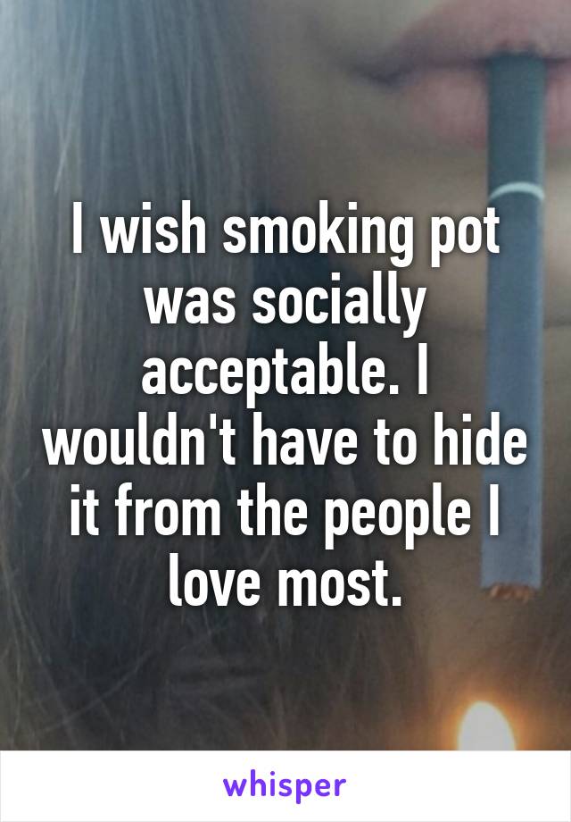 I wish smoking pot was socially acceptable. I wouldn't have to hide it from the people I love most.