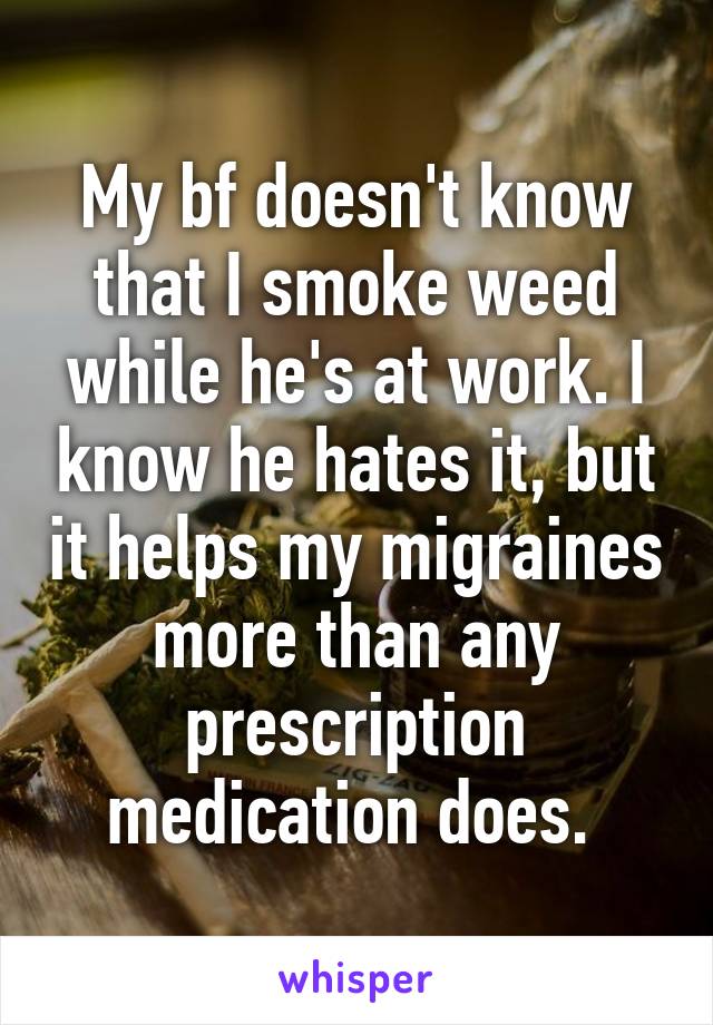 My bf doesn't know that I smoke weed while he's at work. I know he hates it, but it helps my migraines more than any prescription medication does. 