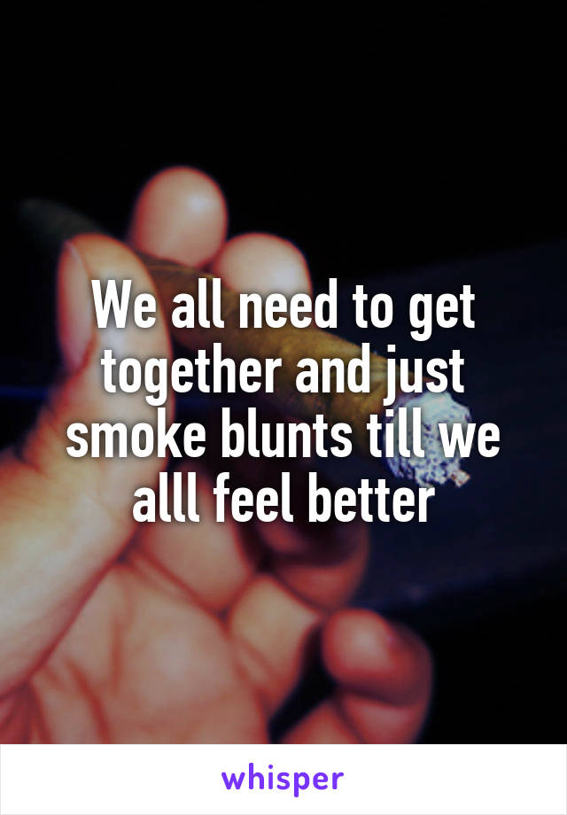 We all need to get together and just smoke blunts till we alll feel better