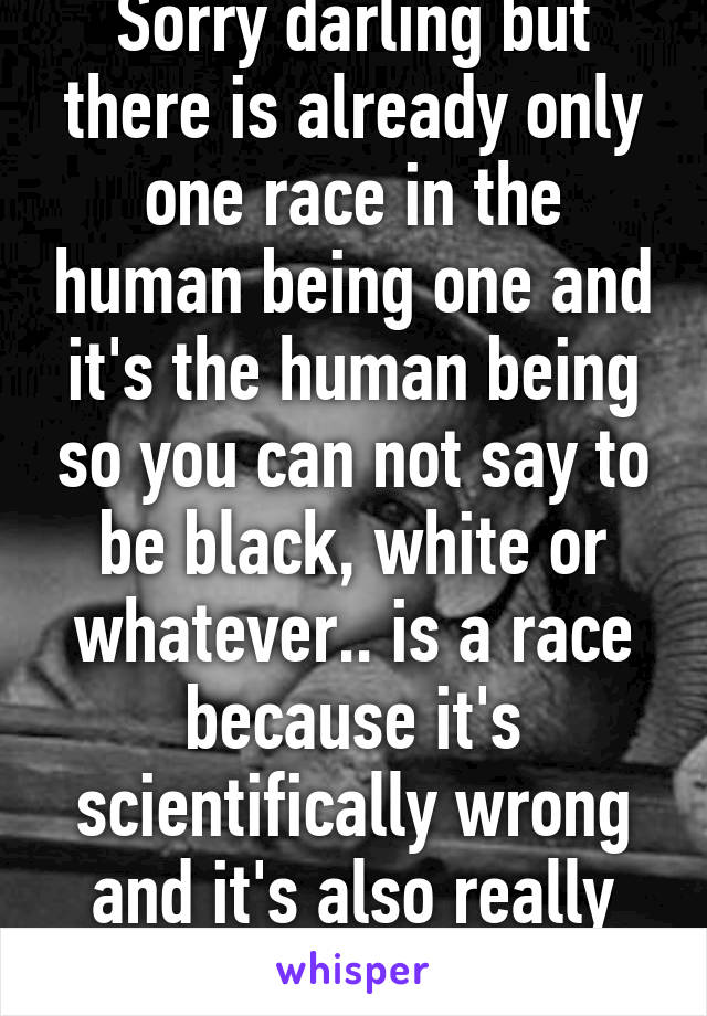 Sorry darling but there is already only one race in the human being one and it's the human being so you can not say to be black, white or whatever.. is a race because it's scientifically wrong and it's also really stupid !! 