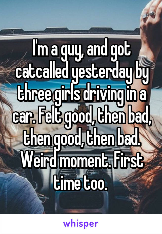 I'm a guy, and got catcalled yesterday by three girls driving in a car. Felt good, then bad, then good, then bad. Weird moment. First time too. 