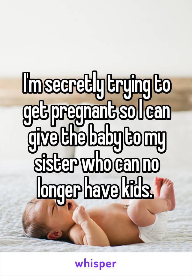 I'm secretly trying to get pregnant so I can give the baby to my sister who can no longer have kids. 