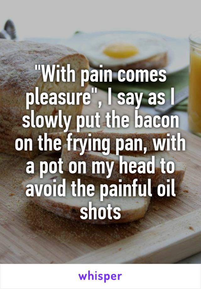 "With pain comes pleasure", I say as I slowly put the bacon on the frying pan, with a pot on my head to avoid the painful oil shots