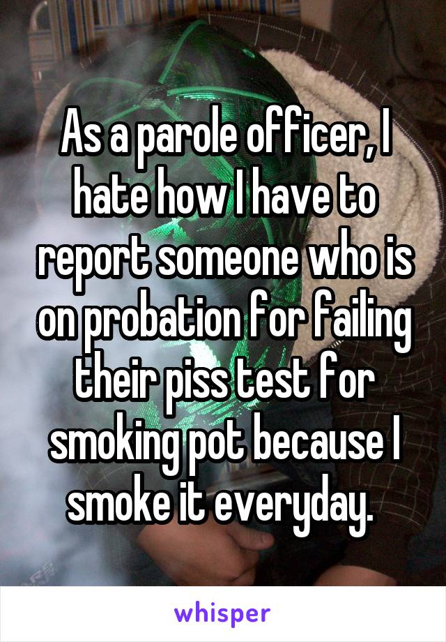 As a parole officer, I hate how I have to report someone who is on probation for failing their piss test for smoking pot because I smoke it everyday. 
