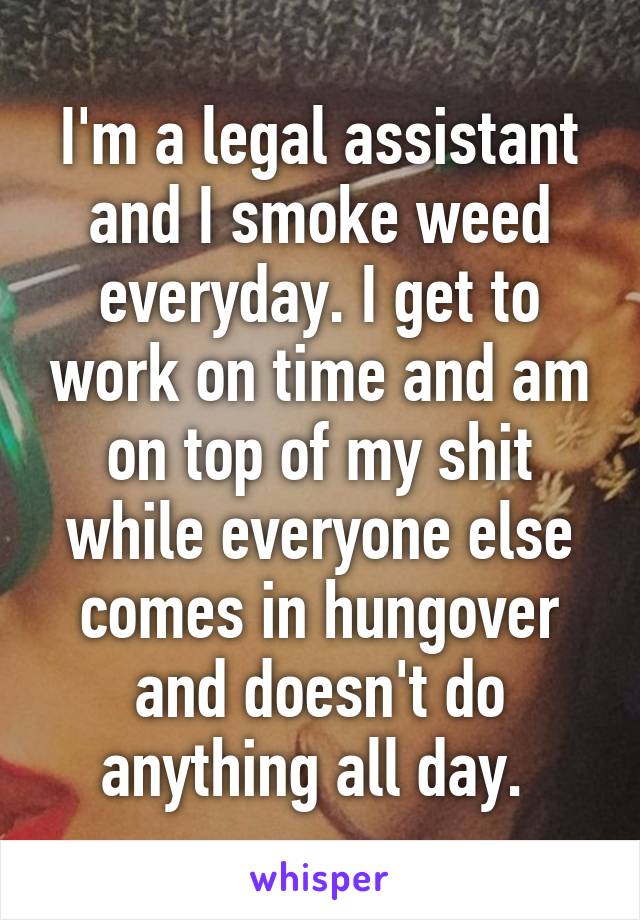 I'm a legal assistant and I smoke weed everyday. I get to work on time and am on top of my shit while everyone else comes in hungover and doesn't do anything all day. 