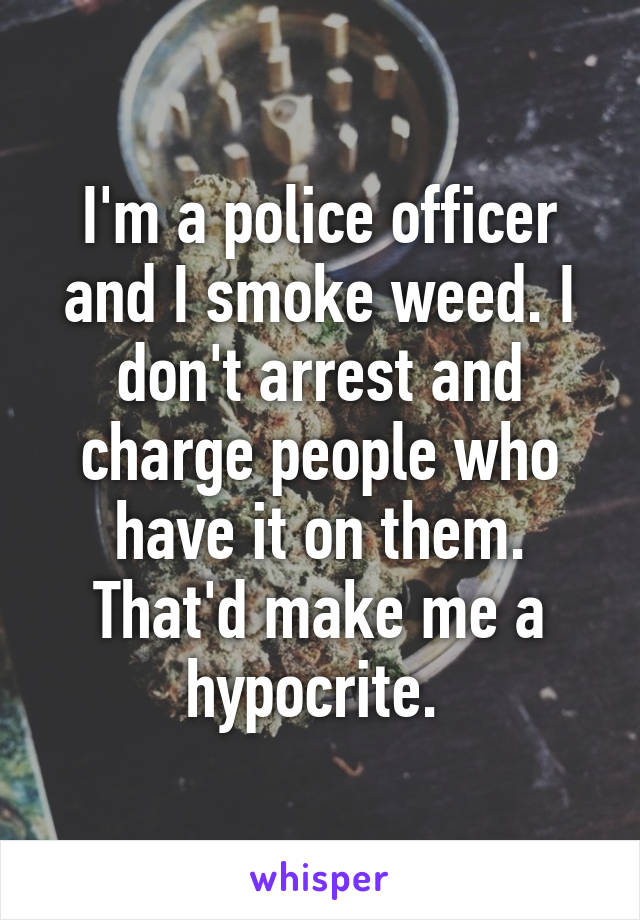 I'm a police officer and I smoke weed. I don't arrest and charge people who have it on them. That'd make me a hypocrite. 