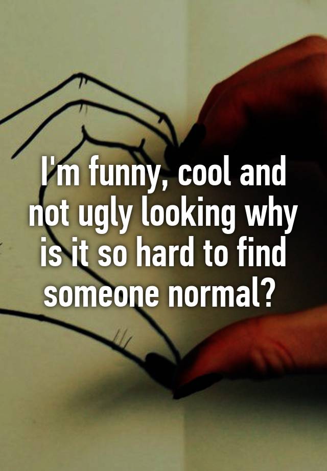 I'm funny, cool and not ugly looking why is it so hard to find someone normal? 