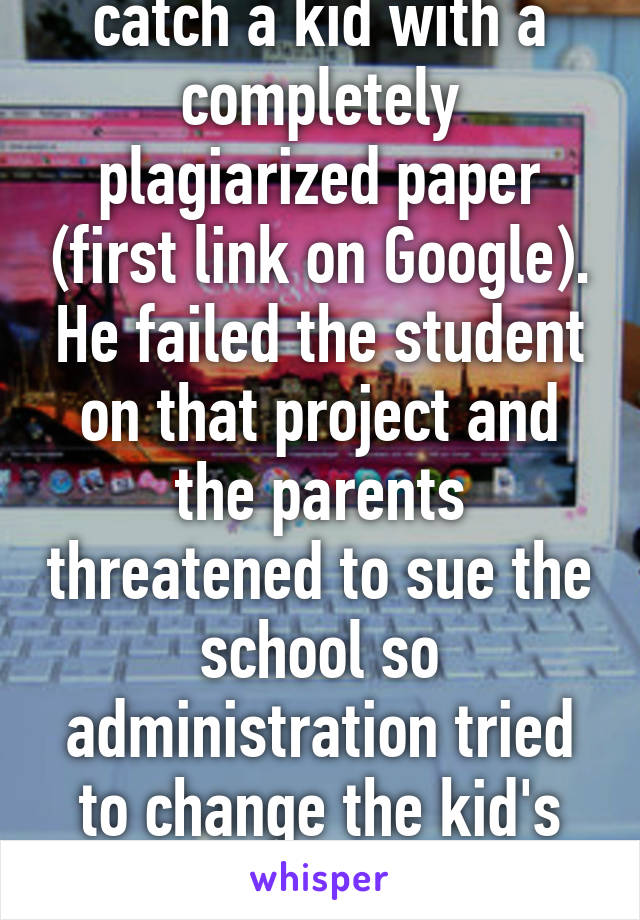 Had a teacher friend catch a kid with a completely plagiarized paper (first link on Google). He failed the student on that project and the parents threatened to sue the school so administration tried to change the kid's grade to an A. Bullshit. 