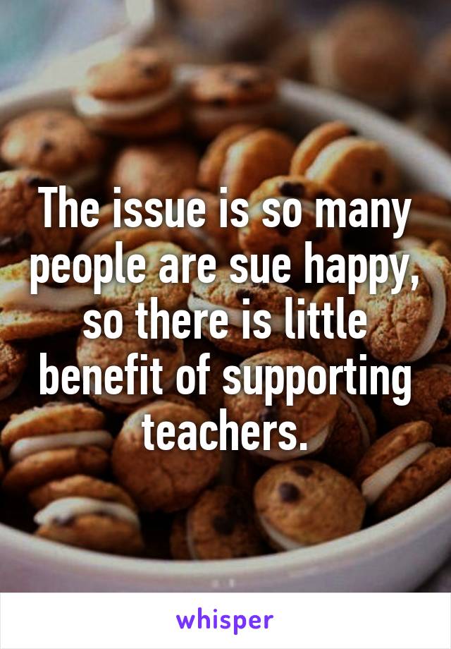 The issue is so many people are sue happy, so there is little benefit of supporting teachers.