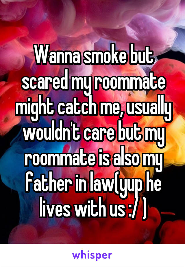 Wanna smoke but scared my roommate might catch me, usually wouldn't care but my roommate is also my father in law(yup he lives with us :/ )