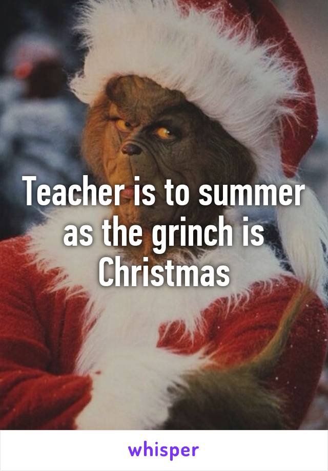 Teacher is to summer as the grinch is Christmas