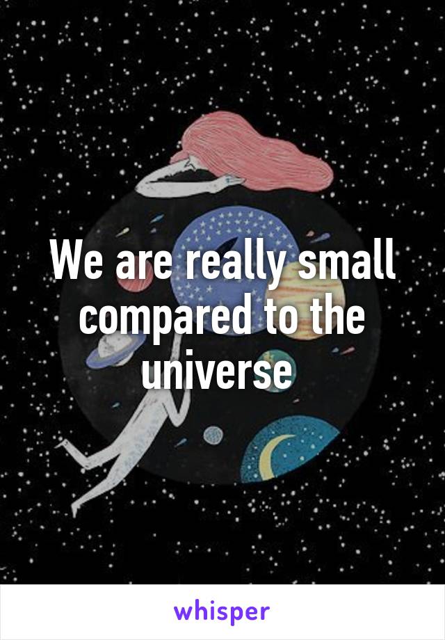 We are really small compared to the universe 