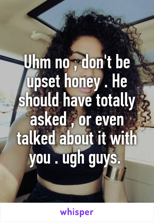 Uhm no , don't be upset honey . He should have totally asked , or even talked about it with you . ugh guys. 