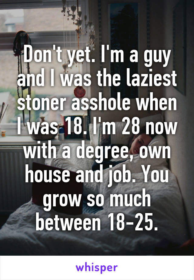 Don't yet. I'm a guy and I was the laziest stoner asshole when I was 18. I'm 28 now with a degree, own house and job. You grow so much between 18-25.