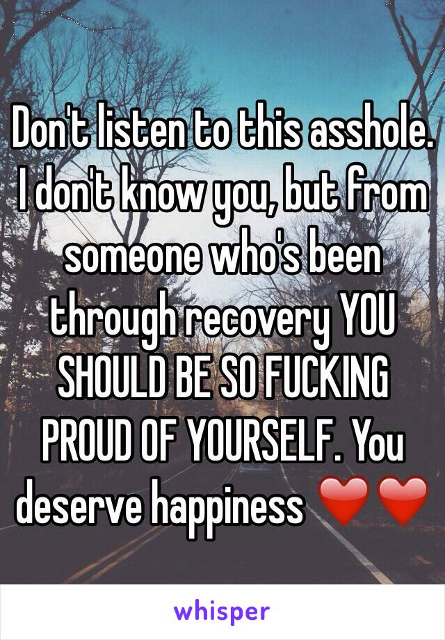 Don't listen to this asshole. I don't know you, but from someone who's been through recovery YOU SHOULD BE SO FUCKING PROUD OF YOURSELF. You deserve happiness ❤️❤️