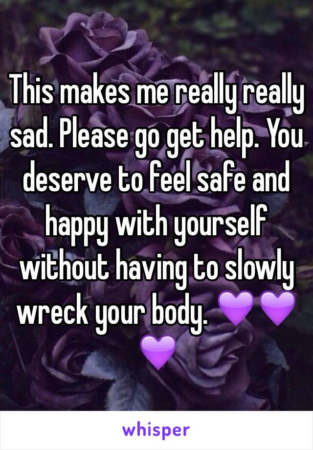 This makes me really really sad. Please go get help. You deserve to feel safe and happy with yourself without having to slowly wreck your body. 💜💜💜