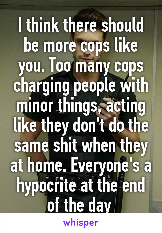 I think there should be more cops like you. Too many cops charging people with minor things, acting like they don't do the same shit when they at home. Everyone's a hypocrite at the end of the day 