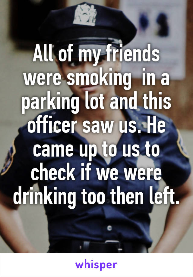 All of my friends were smoking  in a parking lot and this officer saw us. He came up to us to check if we were drinking too then left. 