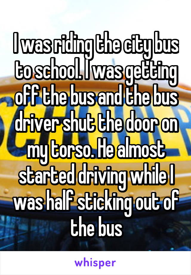 I was riding the city bus to school. I was getting off the bus and the bus driver shut the door on my torso. He almost started driving while I was half sticking out of the bus