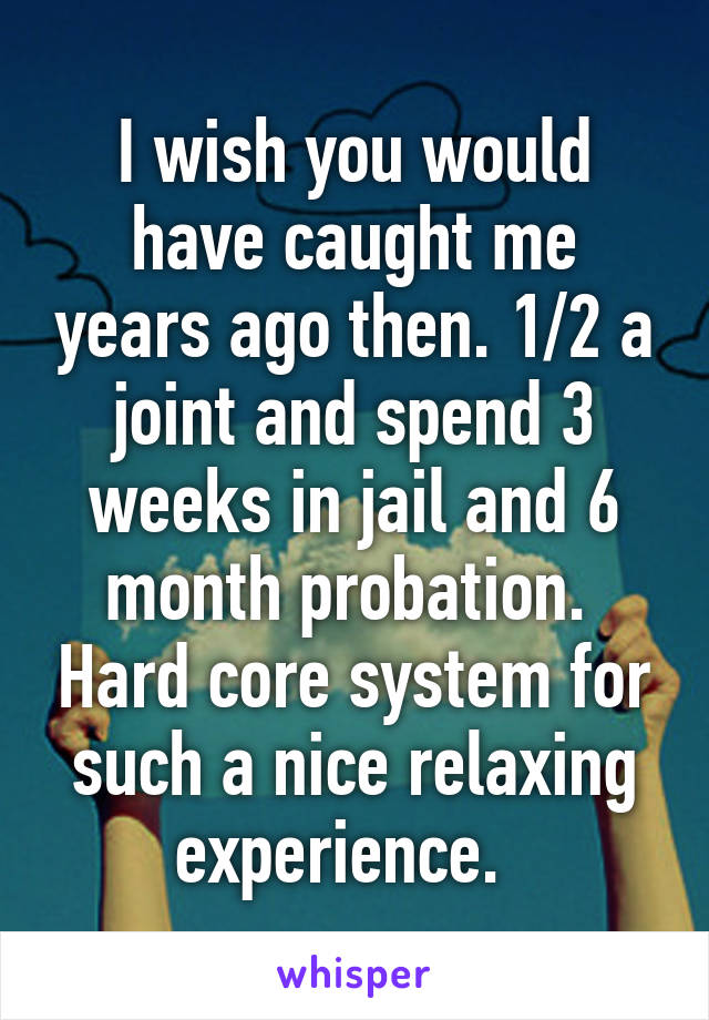 I wish you would have caught me years ago then. 1/2 a joint and spend 3 weeks in jail and 6 month probation.  Hard core system for such a nice relaxing experience.  