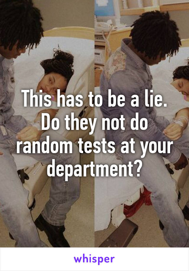 This has to be a lie. Do they not do random tests at your department?