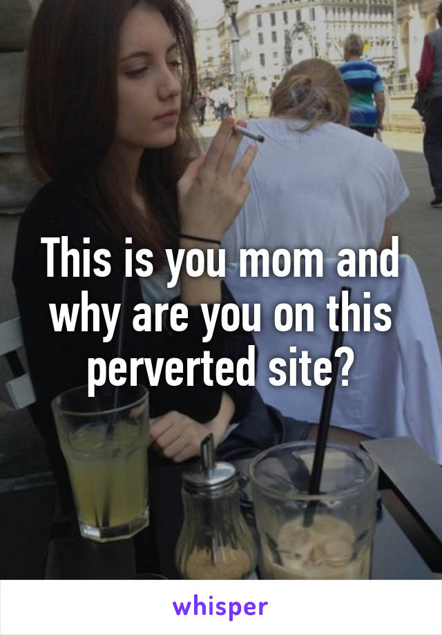 This is you mom and why are you on this perverted site?