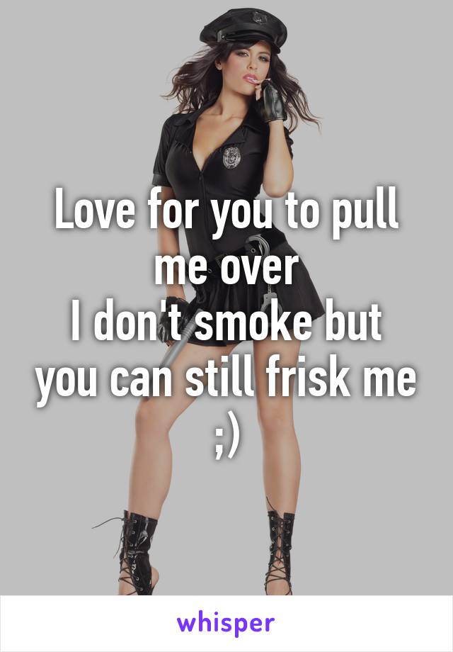 Love for you to pull me over
I don't smoke but you can still frisk me ;)