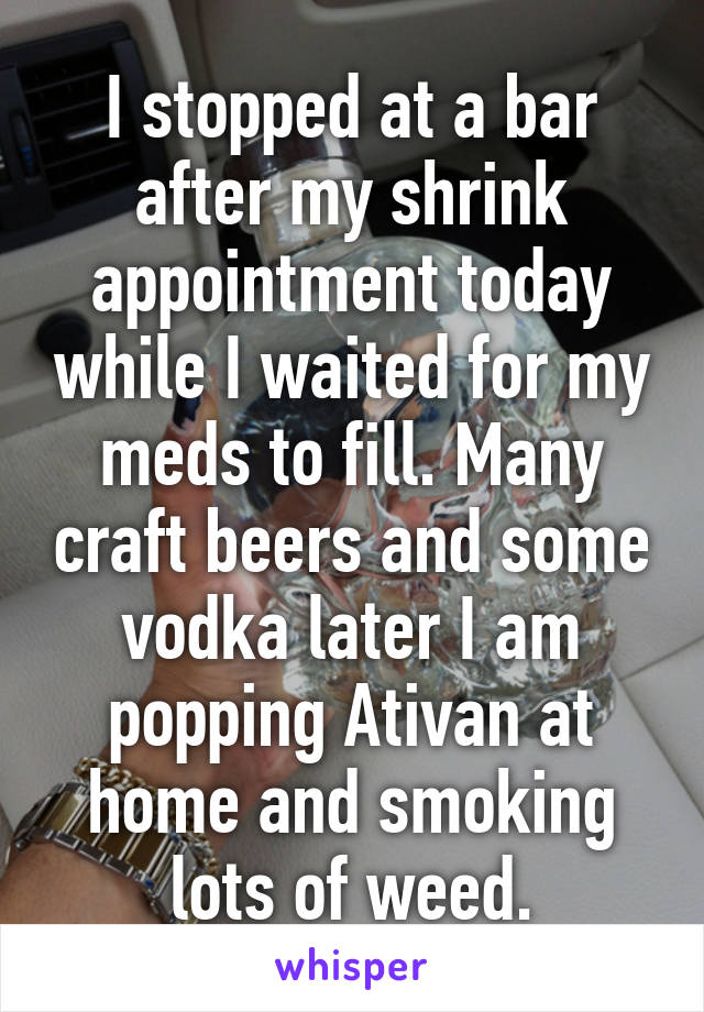 I stopped at a bar after my shrink appointment today while I waited for my meds to fill. Many craft beers and some vodka later I am popping Ativan at home and smoking lots of weed.