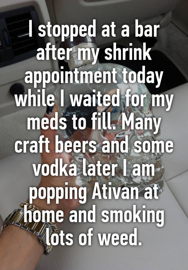 I stopped at a bar after my shrink appointment today while I waited for my meds to fill. Many craft beers and some vodka later I am popping Ativan at home and smoking lots of weed.