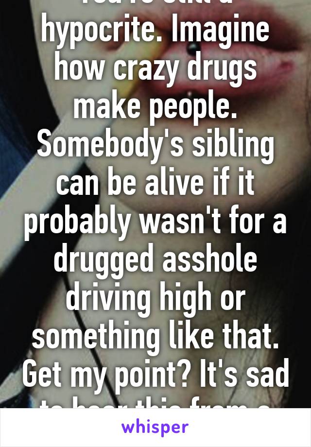 You're still a hypocrite. Imagine how crazy drugs make people. Somebody's sibling can be alive if it probably wasn't for a drugged asshole driving high or something like that. Get my point? It's sad to hear this from a cop. 