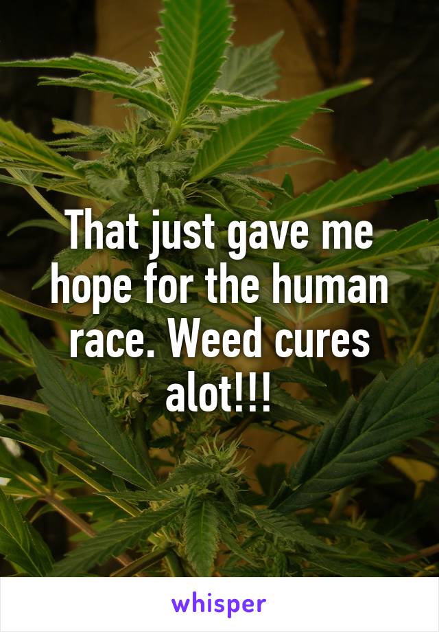 That just gave me hope for the human race. Weed cures alot!!!