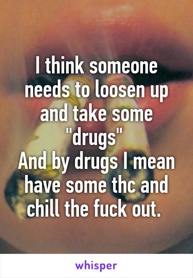 I think someone needs to loosen up and take some "drugs" 
And by drugs I mean have some thc and chill the fuck out. 