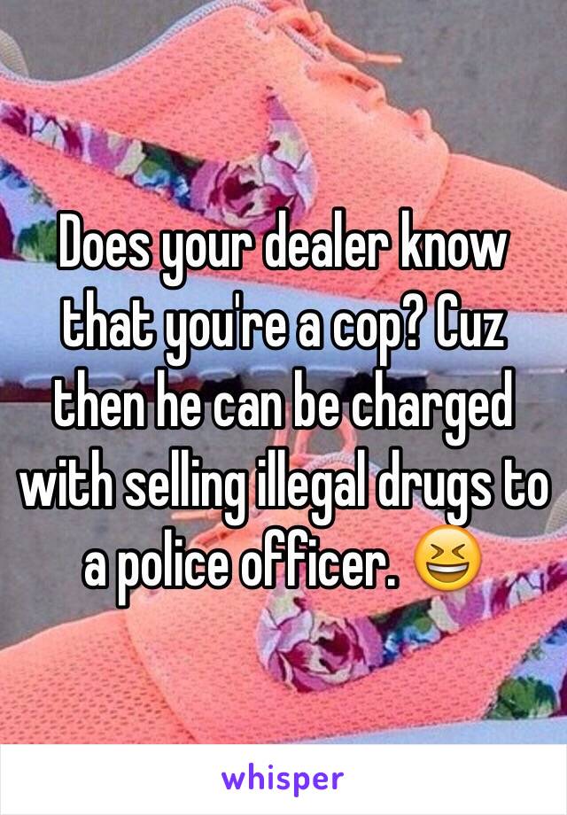 Does your dealer know that you're a cop? Cuz then he can be charged with selling illegal drugs to a police officer. 😆