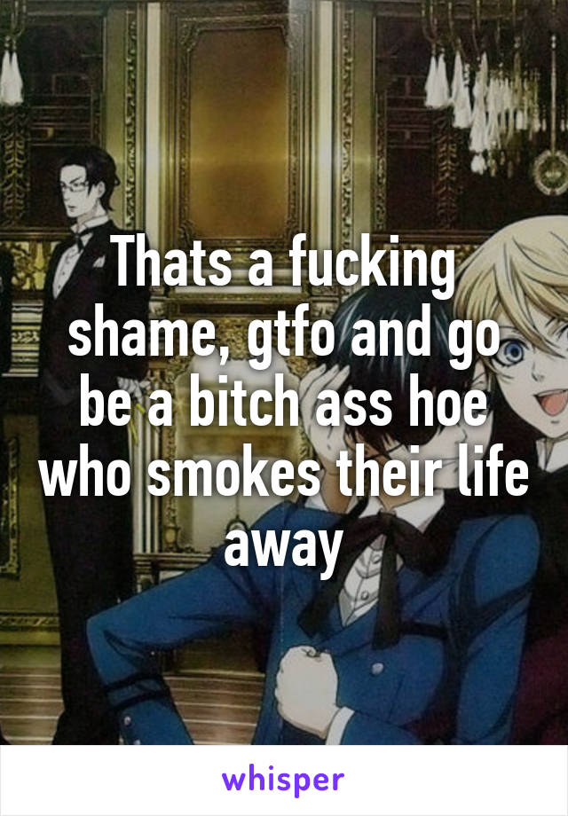 Thats a fucking shame, gtfo and go be a bitch ass hoe who smokes their life away