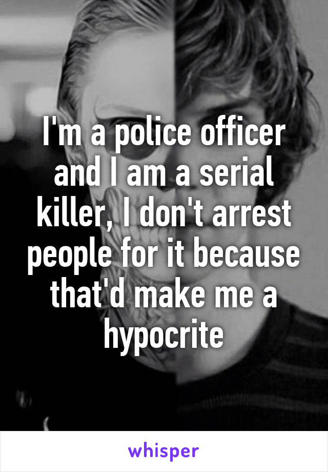 I'm a police officer and I am a serial killer, I don't arrest people for it because that'd make me a hypocrite